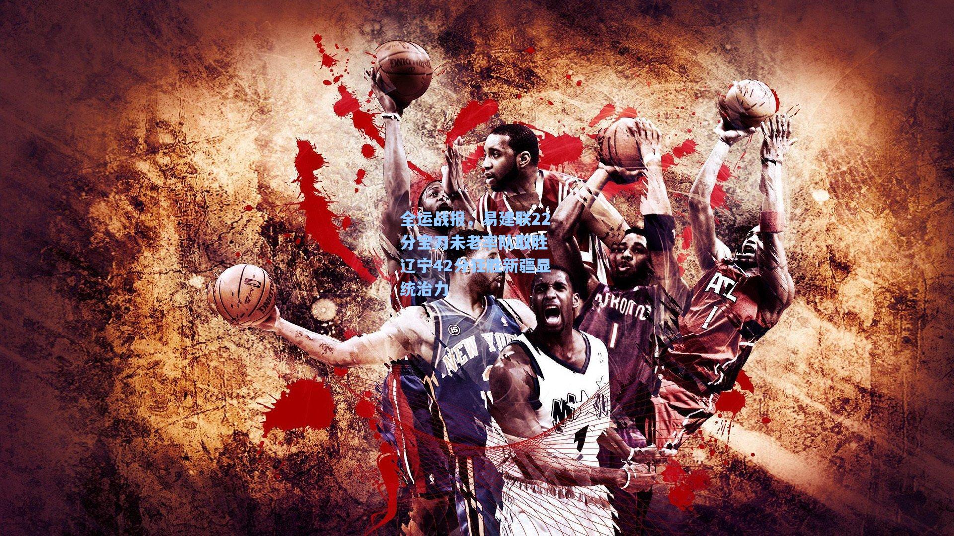 全运战报，易建联22分宝刀未老率队取胜 辽宁42分狂胜新疆显统治力